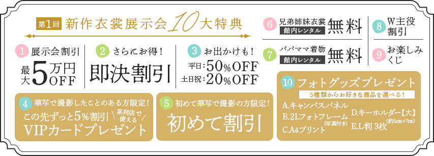 新作衣裳展示会10大特典①展示会割引②即決割引③お出かけ割引④VIPカードプレゼント⑤初めて割引⑥兄弟姉妹衣裳館内レンタル無料⑦パパママ着物館内レンタル無料⑧W主役割引⑨お楽しみくじ⑩フォトグッズプレゼント