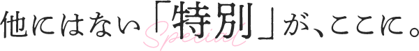 他にはない「特別」が、ここに。